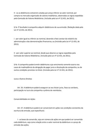 II - se as debêntures estiverem cotadas por preço inferior ao valor nominal, por
compra no mercado organizado de valores mobiliários, observadas as regras expedidas
pela Comissão de Valores Mobiliários. (Incluído pela Lei nº 12.431, de 2011).



§ 3o É facultado à companhia adquirir debêntures de sua emissão: (Redação dada pela
Lei nº 12.431, de 2011).



I - por valor igual ou inferior ao nominal, devendo o fato constar do relatório da
administração e das demonstrações financeiras; ou (Incluído pela Lei nº 12.431, de
2011).



II - por valor superior ao nominal, desde que observe as regras expedidas pela
Comissão de Valores Mobiliários. (Incluído pela Lei nº 12.431, de 2011).



§ 4o A companhia poderá emitir debêntures cujo vencimento somente ocorra nos
casos de inadimplência da obrigação de pagar juros e dissolução da companhia, ou de
outras condições previstas no título. (Incluído pela Lei nº 12.431, de 2011).



Juros e Outros Direitos



     Art. 56. A debênture poderá assegurar ao seu titular juros, fixos ou variáveis,
participação no lucro da companhia e prêmio de reembolso.



Conversibilidade em Ações



     Art. 57. A debênture poderá ser conversível em ações nas condições constantes da
escritura de emissão, que especificará:



    I - as bases da conversão, seja em número de ações em que poderá ser convertida
cada debênture, seja como relação entre o valor nominal da debênture e o preço de
emissão das ações;
 