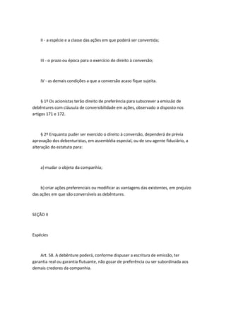 II - a espécie e a classe das ações em que poderá ser convertida;



    III - o prazo ou época para o exercício do direito à conversão;



    IV - as demais condições a que a conversão acaso fique sujeita.



     § 1º Os acionistas terão direito de preferência para subscrever a emissão de
debêntures com cláusula de conversibilidade em ações, observado o disposto nos
artigos 171 e 172.



     § 2º Enquanto puder ser exercido o direito à conversão, dependerá de prévia
aprovação dos debenturistas, em assembléia especial, ou de seu agente fiduciário, a
alteração do estatuto para:



    a) mudar o objeto da companhia;



    b) criar ações preferenciais ou modificar as vantagens das existentes, em prejuízo
das ações em que são conversíveis as debêntures.



SEÇÃO II



Espécies



    Art. 58. A debênture poderá, conforme dispuser a escritura de emissão, ter
garantia real ou garantia flutuante, não gozar de preferência ou ser subordinada aos
demais credores da companhia.
 