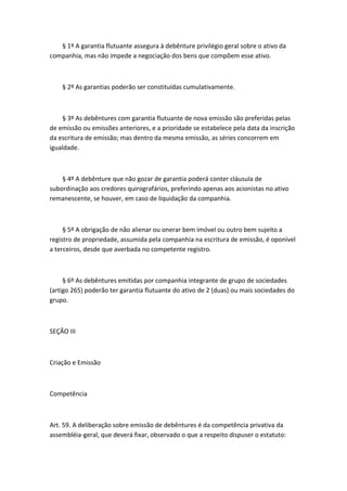 § 1º A garantia flutuante assegura à debênture privilégio geral sobre o ativo da
companhia, mas não impede a negociação dos bens que compõem esse ativo.



    § 2º As garantias poderão ser constituídas cumulativamente.



    § 3º As debêntures com garantia flutuante de nova emissão são preferidas pelas
de emissão ou emissões anteriores, e a prioridade se estabelece pela data da inscrição
da escritura de emissão; mas dentro da mesma emissão, as séries concorrem em
igualdade.



    § 4º A debênture que não gozar de garantia poderá conter cláusula de
subordinação aos credores quirografários, preferindo apenas aos acionistas no ativo
remanescente, se houver, em caso de liquidação da companhia.



     § 5º A obrigação de não alienar ou onerar bem imóvel ou outro bem sujeito a
registro de propriedade, assumida pela companhia na escritura de emissão, é oponível
a terceiros, desde que averbada no competente registro.



     § 6º As debêntures emitidas por companhia integrante de grupo de sociedades
(artigo 265) poderão ter garantia flutuante do ativo de 2 (duas) ou mais sociedades do
grupo.



SEÇÃO III



Criação e Emissão



Competência



Art. 59. A deliberação sobre emissão de debêntures é da competência privativa da
assembléia-geral, que deverá fixar, observado o que a respeito dispuser o estatuto:
 
