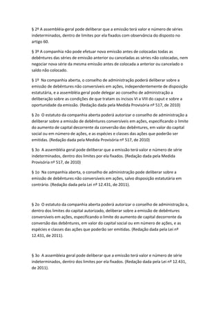 § 2º A assembléia-geral pode deliberar que a emissão terá valor e número de séries
indeterminados, dentro de limites por ela fixados com observância do disposto no
artigo 60.

§ 3º A companhia não pode efetuar nova emissão antes de colocadas todas as
debêntures das séries de emissão anterior ou canceladas as séries não colocadas, nem
negociar nova série da mesma emissão antes de colocada a anterior ou cancelado o
saldo não colocado.

§ 1º Na companhia aberta, o conselho de administração poderá deliberar sobre a
emissão de debêntures não conversíveis em ações, independentemente de disposição
estatutária, e a assembléia geral pode delegar ao conselho de administração a
deliberação sobre as condições de que tratam os incisos VI a VIII do caput e sobre a
oportunidade da emissão. (Redação dada pela Medida Provisória nº 517, de 2010)

§ 2o O estatuto da companhia aberta poderá autorizar o conselho de administração a
deliberar sobre a emissão de debêntures conversíveis em ações, especificando o limite
do aumento de capital decorrente da conversão das debêntures, em valor do capital
social ou em número de ações, e as espécies e classes das ações que poderão ser
emitidas. (Redação dada pela Medida Provisória nº 517, de 2010)

§ 3o A assembléia geral pode deliberar que a emissão terá valor e número de série
indeterminados, dentro dos limites por ela fixados. (Redação dada pela Medida
Provisória nº 517, de 2010)

§ 1o Na companhia aberta, o conselho de administração pode deliberar sobre a
emissão de debêntures não conversíveis em ações, salvo disposição estatutária em
contrário. (Redação dada pela Lei nº 12.431, de 2011).



§ 2o O estatuto da companhia aberta poderá autorizar o conselho de administração a,
dentro dos limites do capital autorizado, deliberar sobre a emissão de debêntures
conversíveis em ações, especificando o limite do aumento de capital decorrente da
conversão das debêntures, em valor do capital social ou em número de ações, e as
espécies e classes das ações que poderão ser emitidas. (Redação dada pela Lei nº
12.431, de 2011).



§ 3o A assembleia geral pode deliberar que a emissão terá valor e número de série
indeterminados, dentro dos limites por ela fixados. (Redação dada pela Lei nº 12.431,
de 2011).
 