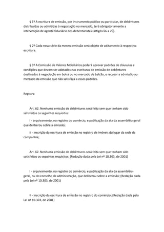 § 1º A escritura de emissão, por instrumento público ou particular, de debêntures
distribuídas ou admitidas à negociação no mercado, terá obrigatoriamente a
intervenção de agente fiduciário dos debenturistas (artigos 66 a 70).



     § 2º Cada nova série da mesma emissão será objeto de aditamento à respectiva
escritura.



    § 3º A Comissão de Valores Mobiliários poderá aprovar padrões de cláusulas e
condições que devam ser adotados nas escrituras de emissão de debêntures
destinadas à negociação em bolsa ou no mercado de balcão, e recusar a admissão ao
mercado da emissão que não satisfaça a esses padrões.



Registro



     Art. 62. Nenhuma emissão de debêntures será feita sem que tenham sido
satisfeitos os seguintes requisitos:

    I - arquivamento, no registro do comércio, e publicação da ata da assembléia-geral
que deliberou sobre a emissão;

   II - inscrição da escritura de emissão no registro de imóveis do lugar da sede da
companhia;



     Art. 62. Nenhuma emissão de debêntures será feita sem que tenham sido
satisfeitos os seguintes requisitos: (Redação dada pela Lei nº 10.303, de 2001)



    I - arquivamento, no registro do comércio, e publicação da ata da assembléia-
geral, ou do conselho de administração, que deliberou sobre a emissão; (Redação dada
pela Lei nº 10.303, de 2001)



     II - inscrição da escritura de emissão no registro do comércio; (Redação dada pela
Lei nº 10.303, de 2001)
 