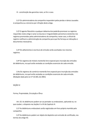 III - constituição das garantias reais, se for o caso.



    § 1º Os administradores da companhia respondem pelas perdas e danos causados
à companhia ou a terceiros por infração deste artigo.



     § 2º O agente fiduciário e qualquer debenturista poderão promover os registros
requeridos neste artigo e sanar as lacunas e irregularidades porventura existentes nos
registros promovidos pelos administradores da companhia; neste caso, o oficial do
registro notificará a administração da companhia para que lhe forneça as indicações e
documentos necessários.



     § 3º Os aditamentos à escritura de emissão serão averbados nos mesmos
registros.



    § 4º Os registros de imóveis manterão livro especial para inscrição das emissões
de debêntures, no qual serão anotadas as condições essenciais de cada emissão.



    § 4o Os registros do comércio manterão livro especial para inscrição das emissões
de debêntures, no qual serão anotadas as condições essenciais de cada emissão.
(Redação dada pela Lei nº 10.303, de 2001)



SEÇÃO IV



Forma, Propriedade, Circulação e Ônus



    Art. 63. As debêntures podem ser ao portador ou endossáveis, aplicando-se, no
que couber, o disposto nas Seções V a VII do Capítulo III.

   § 1º As debêntures endossáveis serão registradas em livro próprio mantido pela
companhia.

    § 2º As debêntures podem ser objeto de depósito com emissão de certificado, nos
termos do artigo 43.
 