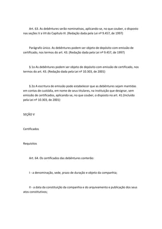 Art. 63. As debêntures serão nominativas, aplicando-se, no que couber, o disposto
nas seções V a VII do Capítulo III. (Redação dada pela Lei nº 9.457, de 1997)



     Parágrafo único. As debêntures podem ser objeto de depósito com emissão de
certificado, nos termos do art. 43. (Redação dada pela Lei nº 9.457, de 1997)



    § 1o As debêntures podem ser objeto de depósito com emissão de certificado, nos
termos do art. 43. (Redação dada pela Lei nº 10.303, de 2001)



    § 2o A escritura de emissão pode estabelecer que as debêntures sejam mantidas
em contas de custódia, em nome de seus titulares, na instituição que designar, sem
emissão de certificados, aplicando-se, no que couber, o disposto no art. 41.(Incluído
pela Lei nº 10.303, de 2001)



SEÇÃO V



Certificados



Requisitos



    Art. 64. Os certificados das debêntures conterão:



    I - a denominação, sede, prazo de duração e objeto da companhia;



    II - a data da constituição da companhia e do arquivamento e publicação dos seus
atos constitutivos;
 