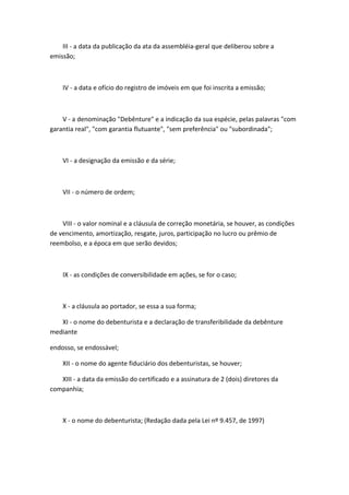 III - a data da publicação da ata da assembléia-geral que deliberou sobre a
emissão;



    IV - a data e ofício do registro de imóveis em que foi inscrita a emissão;



    V - a denominação "Debênture" e a indicação da sua espécie, pelas palavras "com
garantia real", "com garantia flutuante", "sem preferência" ou "subordinada";



    VI - a designação da emissão e da série;



    VII - o número de ordem;



    VIII - o valor nominal e a cláusula de correção monetária, se houver, as condições
de vencimento, amortização, resgate, juros, participação no lucro ou prêmio de
reembolso, e a época em que serão devidos;



    IX - as condições de conversibilidade em ações, se for o caso;



    X - a cláusula ao portador, se essa a sua forma;

   XI - o nome do debenturista e a declaração de transferibilidade da debênture
mediante

endosso, se endossável;

    XII - o nome do agente fiduciário dos debenturistas, se houver;

   XIII - a data da emissão do certificado e a assinatura de 2 (dois) diretores da
companhia;



    X - o nome do debenturista; (Redação dada pela Lei nº 9.457, de 1997)
 