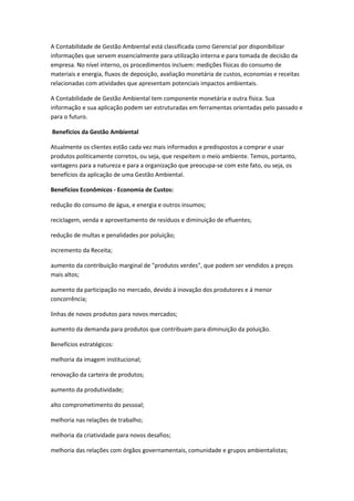 A Contabilidade de Gestão Ambiental está classificada como Gerencial por disponibilizar
informações que servem essencialmente para utilização interna e para tomada de decisão da
empresa. No nível interno, os procedimentos incluem: medições físicas do consumo de
materiais e energia, fluxos de deposição, avaliação monetária de custos, economias e receitas
relacionadas com atividades que apresentam potenciais impactos ambientais.

A Contabilidade de Gestão Ambiental tem componente monetária e outra física. Sua
informação e sua aplicação podem ser estruturadas em ferramentas orientadas pelo passado e
para o futuro.

Benefícios da Gestão Ambiental

Atualmente os clientes estão cada vez mais informados e predispostos a comprar e usar
produtos politicamente corretos, ou seja, que respeitem o meio ambiente. Temos, portanto,
vantagens para a natureza e para a organização que preocupa-se com este fato, ou seja, os
benefícios da aplicação de uma Gestão Ambiental.

Benefícios Econômicos - Economia de Custos:

redução do consumo de água, e energia e outros insumos;

reciclagem, venda e aproveitamento de resíduos e diminuição de efluentes;

redução de multas e penalidades por poluição;

incremento da Receita;

aumento da contribuição marginal de "produtos verdes", que podem ser vendidos a preços
mais altos;

aumento da participação no mercado, devido á inovação dos produtores e á menor
concorrência;

linhas de novos produtos para novos mercados;

aumento da demanda para produtos que contribuam para diminuição da poluição.

Benefícios estratégicos:

melhoria da imagem institucional;

renovação da carteira de produtos;

aumento da produtividade;

alto comprometimento do pessoal;

melhoria nas relações de trabalho;

melhoria da criatividade para novos desafios;

melhoria das relações com órgãos governamentais, comunidade e grupos ambientalistas;
 