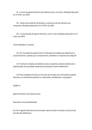 XI - o nome do agente fiduciário dos debenturistas, se houver; (Redação dada pela
Lei nº 9.457, de 1997)



   XII - a data da emissão do certificado e a assinatura de dois diretores da
companhia; (Redação dada pela Lei nº 9.457, de 1997)



    XIII - a autenticação do agente fiduciário, se for o caso. (Redação dada pela Lei nº
9.457, de 1997)



Títulos Múltiplos e Cautelas



    Art. 65. A companhia poderá emitir certificados de múltiplos de debêntures e,
provisoriamente, cautelas que as representem, satisfeitos os requisitos do artigo 64.



    § 1º Os títulos múltiplos de debêntures das companhias abertas obedecerão à
padronização de quantidade fixada pela Comissão de Valores Mobiliários.



     § 2º Nas condições previstas na escritura de emissão com nomeação de agente
fiduciário, os certificados poderão ser substituídos, desdobrados ou grupados.



SEÇÃO VI



Agente Fiduciário dos Debenturistas



Requisitos e Incompatibilidades



Art. 66. O agente fiduciário será nomeado e deverá aceitar a função na escritura de
emissão das debêntures.
 