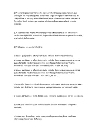 § 1º Somente podem ser nomeados agentes fiduciários as pessoas naturais que
satisfaçam aos requisitos para o exercício de cargo em órgão de administração da
companhia e as instituições financeiras que, especialmente autorizadas pelo Banco
Central do Brasil, tenham por objeto a administração ou a custódia de bens de
terceiros.



§ 2º A Comissão de Valores Mobiliários poderá estabelecer que nas emissões de
debêntures negociadas no mercado o agente fiduciário, ou um dos agentes fiduciários,
seja instituição financeira.



§ 3º Não pode ser agente fiduciário:



a) pessoa que já exerça a função em outra emissão da mesma companhia;

a) pessoa que já exerça a função em outra emissão da mesma companhia, a menos
que autorizado, nos termos das normas expedidas pela Comissão de Valores
Mobiliários; (Redação dada pela Medida Provisória nº 517, de 2010)

a) pessoa que já exerça a função em outra emissão da mesma companhia, a menos
que autorizado, nos termos das normas expedidas pela Comissão de Valores
Mobiliários; (Redação dada pela Lei nº 12.431, de 2011).



b) instituição financeira coligada à companhia emissora ou à entidade que subscreva a
emissão para distribuí-la no mercado, e qualquer sociedade por elas controlada;



c) credor, por qualquer título, da sociedade emissora, ou sociedade por ele controlada;



d) instituição financeira cujos administradores tenham interesse na companhia
emissora;



e) pessoa que, de qualquer outro modo, se coloque em situação de conflito de
interesses pelo exercício da função.
 