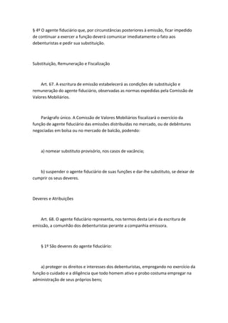 § 4º O agente fiduciário que, por circunstâncias posteriores à emissão, ficar impedido
de continuar a exercer a função deverá comunicar imediatamente o fato aos
debenturistas e pedir sua substituição.



Substituição, Remuneração e Fiscalização



    Art. 67. A escritura de emissão estabelecerá as condições de substituição e
remuneração do agente fiduciário, observadas as normas expedidas pela Comissão de
Valores Mobiliários.



    Parágrafo único. A Comissão de Valores Mobiliários fiscalizará o exercício da
função de agente fiduciário das emissões distribuídas no mercado, ou de debêntures
negociadas em bolsa ou no mercado de balcão, podendo:



    a) nomear substituto provisório, nos casos de vacância;



   b) suspender o agente fiduciário de suas funções e dar-lhe substituto, se deixar de
cumprir os seus deveres.



Deveres e Atribuições



    Art. 68. O agente fiduciário representa, nos termos desta Lei e da escritura de
emissão, a comunhão dos debenturistas perante a companhia emissora.



    § 1º São deveres do agente fiduciário:



    a) proteger os direitos e interesses dos debenturistas, empregando no exercício da
função o cuidado e a diligência que todo homem ativo e probo costuma empregar na
administração de seus próprios bens;
 
