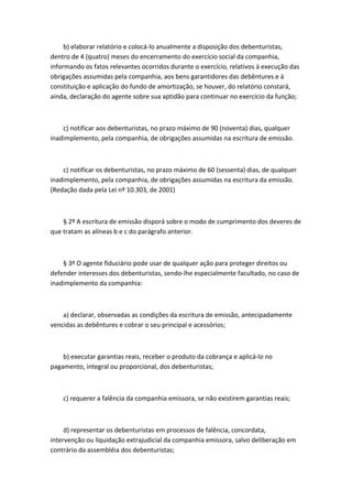 b) elaborar relatório e colocá-lo anualmente a disposição dos debenturistas,
dentro de 4 (quatro) meses do encerramento do exercício social da companhia,
informando os fatos relevantes ocorridos durante o exercício, relativos à execução das
obrigações assumidas pela companhia, aos bens garantidores das debêntures e à
constituição e aplicação do fundo de amortização, se houver, do relatório constará,
ainda, declaração do agente sobre sua aptidão para continuar no exercício da função;



    c) notificar aos debenturistas, no prazo máximo de 90 (noventa) dias, qualquer
inadimplemento, pela companhia, de obrigações assumidas na escritura de emissão.



    c) notificar os debenturistas, no prazo máximo de 60 (sessenta) dias, de qualquer
inadimplemento, pela companhia, de obrigações assumidas na escritura da emissão.
(Redação dada pela Lei nº 10.303, de 2001)



    § 2º A escritura de emissão disporá sobre o modo de cumprimento dos deveres de
que tratam as alíneas b e c do parágrafo anterior.



    § 3º O agente fiduciário pode usar de qualquer ação para proteger direitos ou
defender interesses dos debenturistas, sendo-lhe especialmente facultado, no caso de
inadimplemento da companhia:



    a) declarar, observadas as condições da escritura de emissão, antecipadamente
vencidas as debêntures e cobrar o seu principal e acessórios;



    b) executar garantias reais, receber o produto da cobrança e aplicá-lo no
pagamento, integral ou proporcional, dos debenturistas;



    c) requerer a falência da companhia emissora, se não existirem garantias reais;



     d) representar os debenturistas em processos de falência, concordata,
intervenção ou liquidação extrajudicial da companhia emissora, salvo deliberação em
contrário da assembléia dos debenturistas;
 
