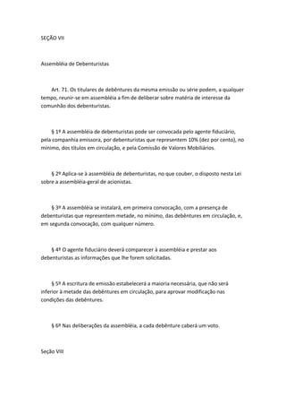 SEÇÃO VII



Assembléia de Debenturistas



   Art. 71. Os titulares de debêntures da mesma emissão ou série podem, a qualquer
tempo, reunir-se em assembléia a fim de deliberar sobre matéria de interesse da
comunhão dos debenturistas.



    § 1º A assembléia de debenturistas pode ser convocada pelo agente fiduciário,
pela companhia emissora, por debenturistas que representem 10% (dez por cento), no
mínimo, dos títulos em circulação, e pela Comissão de Valores Mobiliários.



    § 2º Aplica-se à assembléia de debenturistas, no que couber, o disposto nesta Lei
sobre a assembléia-geral de acionistas.



    § 3º A assembléia se instalará, em primeira convocação, com a presença de
debenturistas que representem metade, no mínimo, das debêntures em circulação, e,
em segunda convocação, com qualquer número.



    § 4º O agente fiduciário deverá comparecer à assembléia e prestar aos
debenturistas as informações que lhe forem solicitadas.



     § 5º A escritura de emissão estabelecerá a maioria necessária, que não será
inferior à metade das debêntures em circulação, para aprovar modificação nas
condições das debêntures.



    § 6º Nas deliberações da assembléia, a cada debênture caberá um voto.



Seção VIII
 