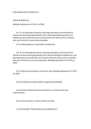 Cédula Pignoratícia de Debêntures



Cédula de debêntures

(Redação dada pela Lei nº 9.457, de 1997)



    Art. 72. As instituições financeiras autorizadas pelo Banco Central do Brasil a
efetuar esse tipo de operação poderão emitir cédulas garantidas pelo penhor de
debêntures, que conferirão aos seus titulares direito de crédito contra o emitente,
pelo valor nominal e os juros nelas estipulados.

    § 1º A cédula poderá ser ao portador ou endossável.



    Art. 72. As instituições financeiras autorizadas pelo Banco Central do Brasil a
efetuar esse tipo de operação poderão emitir cédulas lastreadas em debêntures, com
garantia própria, que conferirão a seus titulares direito de crédito contra o emitente,
pelo valor nominal e os juros nela estipulados. (Redação dada pela Lei nº 9.457, de
1997)



    § 1º A cédula será nominativa, escritural ou não. (Redação dada pela Lei nº 9.457,
de 1997)



    § 2º O certificado da cédula conterá as seguintes declarações:



    a) o nome da instituição financeira emitente e as assinaturas dos seus
representantes;



    b) o número de ordem, o local e a data da emissão;



    c) a denominação "Cédula Pignoratícia de Debêntures";
 