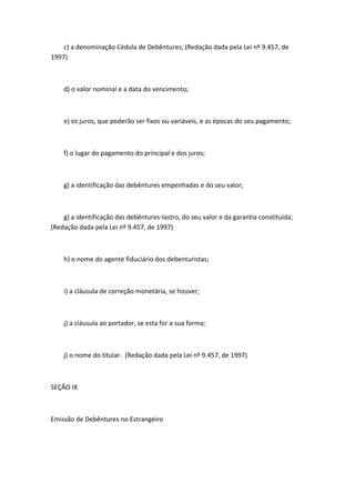c) a denominação Cédula de Debêntures; (Redação dada pela Lei nº 9.457, de
1997)



    d) o valor nominal e a data do vencimento;



    e) os juros, que poderão ser fixos ou variáveis, e as épocas do seu pagamento;



    f) o lugar do pagamento do principal e dos juros;



    g) a identificação das debêntures empenhadas e do seu valor;



    g) a identificação das debêntures-lastro, do seu valor e da garantia constituída;
(Redação dada pela Lei nº 9.457, de 1997)



    h) o nome do agente fiduciário dos debenturistas;



    i) a cláusula de correção monetária, se houver;



    j) a cláusula ao portador, se esta for a sua forma;



    j) o nome do titular. (Redação dada pela Lei nº 9.457, de 1997)



SEÇÃO IX



Emissão de Debêntures no Estrangeiro
 