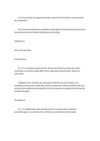 § 1º Se a emissão tiver agente fiduciário, caberá a este fiscalizar o cancelamento
dos certificados.



    § 2º Os administradores da companhia responderão solidariamente pelas perdas e
danos decorrentes da infração do disposto neste artigo.



CAPÍTULO VI



Bônus de Subscrição



Características



    Art. 75. A companhia poderá emitir, dentro do limite de aumento de capital
autorizado no estatuto (artigo 168), títulos negociáveis denominados "Bônus de
Subscrição".



    Parágrafo único. Os bônus de subscrição conferirão aos seus titulares, nas
condições constantes do certificado, direito de subscrever ações do capital social, que
será exercido mediante apresentação do título à companhia e pagamento do preço de
emissão das ações.



Competência



    Art. 76. A deliberação sobre emissão de bônus de subscrição compete à
assembléia-geral, se o estatuto não a atribuir ao conselho de administração.
 