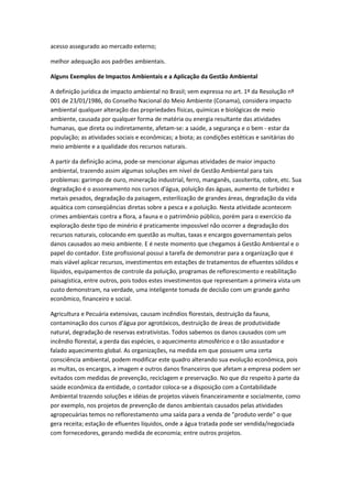acesso assegurado ao mercado externo;

melhor adequação aos padrões ambientais.

Alguns Exemplos de Impactos Ambientais e a Aplicação da Gestão Ambiental

A definição jurídica de impacto ambiental no Brasil; vem expressa no art. 1º da Resolução nº
001 de 23/01/1986, do Conselho Nacional do Meio Ambiente (Conama), considera impacto
ambiental qualquer alteração das propriedades físicas, químicas e biológicas de meio
ambiente, causada por qualquer forma de matéria ou energia resultante das atividades
humanas, que direta ou indiretamente, afetam-se: a saúde, a segurança e o bem - estar da
população; as atividades sociais e econômicas; a biota; as condições estéticas e sanitárias do
meio ambiente e a qualidade dos recursos naturais.

A partir da definição acima, pode-se mencionar algumas atividades de maior impacto
ambiental, trazendo assim algumas soluções em nível de Gestão Ambiental para tais
problemas: garimpo de ouro, mineração industrial, ferro, manganês, cassiterita, cobre, etc. Sua
degradação é o assoreamento nos cursos d'água, poluição das águas, aumento de turbidez e
metais pesados, degradação da paisagem, esterilização de grandes áreas, degradação da vida
aquática com conseqüências diretas sobre a pesca e a poluição. Nesta atividade acontecem
crimes ambientais contra a flora, a fauna e o patrimônio público, porém para o exercício da
exploração deste tipo de minério é praticamente impossível não ocorrer a degradação dos
recursos naturais, colocando em questão as multas, taxas e encargos governamentais pelos
danos causados ao meio ambiente. E é neste momento que chegamos á Gestão Ambiental e o
papel do contador. Este profissional possui a tarefa de demonstrar para a organização que é
mais viável aplicar recursos, investimentos em estações de tratamentos de efluentes sólidos e
líquidos, equipamentos de controle da poluição, programas de reflorescimento e reabilitação
paisagística, entre outros, pois todos estes investimentos que representam a primeira vista um
custo demonstram, na verdade, uma inteligente tomada de decisão com um grande ganho
econômico, financeiro e social.

Agricultura e Pecuária extensivas, causam incêndios florestais, destruição da fauna,
contaminação dos cursos d'água por agrotóxicos, destruição de áreas de produtividade
natural, degradação de reservas extrativistas. Todos sabemos os danos causados com um
incêndio florestal, a perda das espécies, o aquecimento atmosférico e o tão assustador e
falado aquecimento global. As organizações, na medida em que possuem uma certa
consciência ambiental, podem modificar este quadro alterando sua evolução econômica, pois
as multas, os encargos, a imagem e outros danos financeiros que afetam a empresa podem ser
evitados com medidas de prevenção, reciclagem e preservação. No que diz respeito à parte da
saúde econômica da entidade, o contador coloca-se a disposição com a Contabilidade
Ambiental trazendo soluções e idéias de projetos viáveis financeiramente e socialmente, como
por exemplo, nos projetos de prevenção de danos ambientais causados pelas atividades
agropecuárias temos no reflorestamento uma saída para a venda de "produto verde" o que
gera receita; estação de efluentes líquidos, onde a água tratada pode ser vendida/negociada
com fornecedores, gerando medida de economia; entre outros projetos.
 