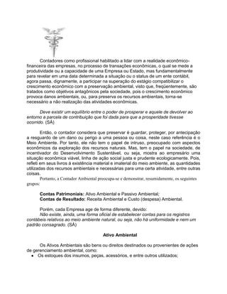 Contadores como profissional habilitado a lidar com a realidade econômicofinanceira das empresas, no processo de transações econômicas, o qual se mede a
produtividade ou a capacidade de uma Empresa ou Estado, mas fundamentalmente
para revelar em uma data determinada a situação ou o status de um ente contábil,
agora passa, dignamente, a participar na superação do estágio compatibilizar o
crescimento econômico com a preservação ambiental, visto que, freqüentemente, são
tratados como objetivos antagônicos pela sociedade, pois o crescimento econômico
provoca danos ambientais, ou, para preserva os recursos ambientais, torna-se
necessário a não realização das atividades econômicas.
Deve existir um equilíbrio entre o poder de prosperar e aquele de devolver ao
entorno a parcela de contribuição que foi dada para que a prosperidade tivesse
ocorrido. (SÁ)
Então, o contador considera que preservar é guardar, proteger, por antecipação
a resguardo de um dano ou perigo a uma pessoa ou coisa, neste caso referência é o
Meio Ambiente. Por tanto, ele não tem o papel de intruso, preocupado com aspectos
econômicos da exploração dos recursos naturais. Mas, tem o papel na sociedade, de
incentivador do Desenvolvimento Sustentável, ou seja, mostra ao empresário uma
situação econômica viável, linha de ação social justa e prudente ecologicamente. Pois,
refleti em seus livros á existência material e imaterial do meio ambiente, as quantidades
utilizadas dos recursos ambientais e necessárias para uma certa atividade, entre outras
coisas.
Portanto, a Contador Ambiental preocupa-se e demonstrar, resumidamente, os seguintes
grupos:
Contas Patrimoniais: Ativo Ambiental e Passivo Ambiental;
Contas de Resultado: Receita Ambiental e Custo (despesa) Ambiental.
Porém, cada Empresa age de forma diferente, devido:
Não existe, ainda, uma forma oficial de estabelecer contas para os registros
contábeis relativos ao meio ambiente natural, ou seja, não há uniformidade e nem um
padrão consagrado. (SÁ)
Ativo Ambiental
Os Ativos Ambientais são bens ou direitos destinados ou provenientes de ações
de gerenciamento ambiental, como:
● Os estoques dos insumos, peças, acessórios, e entre outros utilizados;

 