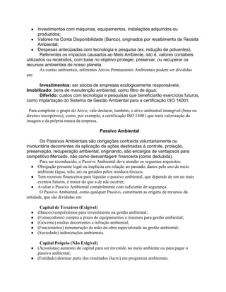 ●

Investimentos com máquinas, equipamentos, instalações adquiridos ou
produzidos;
● Valores na Conta Disponibilidade (Banco), originados por recebimento de Receita
Ambiental;
● Despesas antecipadas com tecnologia e pesquisa (ex. redução de poluentes).
Referentes os impactos causados ao Meio Ambiente, isto é, valores contábeis
utilizados ou recebidos, com base no objetivo proteger, preservar, ou recuperar os
recursos ambientais do nosso planeta.
As contas ambientais, referentes Ativos Permanentes Ambientais podem ser divididas
em:
Investimentos: ser sócios de empresas ecologicamente responsáveis;
Imobilizado: bens de manutenção ambiental, como filtro de água;
Diferido: custos com tecnologia e pesquisas que beneficiarão exercícios futuros,
como implantação do Sistema de Gestão Ambiental para a certificação ISO 14001.
Para completar o grupo do Ativo, vale destacar, também, o ativo ambiental intangível (bens ou
direitos incorpóreos), como, por exemplo, a certificação ISO 14001 que trará valorização da
imagem e da própria marca da empresa.
Passivo Ambiental
Os Passivos Ambientais são obrigações contraída voluntariamente ou
involuntária decorrentes da aplicação de ações destinadas á controle, proteção,
preservação, recuperação ambiental, originando, são encargos de vantajosos para
competitivo Mercado, não como desvantagem financeira (como deduzida).
Para ser reconhecido, o Passivo Ambiental deve atender os seguintes requisitos:
● Obrigação presente legal ou implícita em relação ao passado, danos pelo uso do meio
ambiente (água, solo, ar) ou gerados pelos resíduos tóxicos;
● Tem recursos financeiros para liquidar o passivo ambiental, que depende de um ou mais
eventos futuros, é maior do que a de não ocorrer;
● Avaliar o Passivo Ambiental contabilmente com suficiente de segurança.
O Passivo Ambiental, como qualquer Passivo, constituem as origens de recursos da
entidade, que são divididas em:
●
●
●
●
●

Capital de Terceiros (Exigível)
(Bancos) empréstimos para investimento na gestão ambiental;
(Fornecedores) compra a prazo de equipamentos e insumos para gestão ambiental;
(Governo) multas decorrentes a infração ambiental;
(Funcionários) remuneração da mão-de-obra especializada na gestão ambiental;
(Sociedade) indenizações ambientais.

Capital Próprio (Não Exigível)
● (Acionistas) aumento do capital para ser investido no meio ambiente ou para pagar o
passivo ambiental;
● (Entidade) destinar parte dos resultados (lucro) em programas ambientais.

 