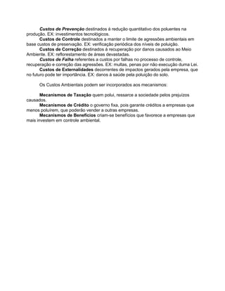 Custos de Prevenção destinados á redução quantitativo dos poluentes na
produção. EX: investimentos tecnológicos.
Custos de Controle destinados a manter o limite de agressões ambientais em
base custos de preservação. EX: verificação periódica dos níveis de poluição.
Custos de Correção destinados á recuperação por danos causados ao Meio
Ambiente. EX: reflorestamento de áreas devastadas.
Custos de Falha referentes a custos por falhas no processo de controle,
recuperação e correção das agressões. EX: multas, penas por não execução duma Lei.
Custos de Externalidades decorrentes de impactos gerados pela empresa, que
no futuro pode ter importância. EX: danos á saúde pela poluição do solo.
Os Custos Ambientais podem ser incorporados aos mecanismos:
Mecanismos de Taxação quem polui, ressarce a sociedade pelos prejuízos
causados.
Mecanismos de Crédito o governo fixa, pois garante créditos a empresas que
menos poluírem, que poderão vender a outras empresas.
Mecanismos de Benefícios criam-se benefícios que favorece a empresas que
mais investem em controle ambiental.

 