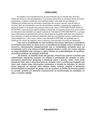 CONCLUSÃO
O contador a nível mundial precisa de uma formação que se estenda mais além dos
limites das técnicas e dos procedimentos. É necessário acrescentar ao constante desenvolvimento
profissional, o registro contábil do meio ambiente dada à velocidade de sua afetação e a
influência do mundo atual na utilização e disposição dos recursos naturais, mãe de todos os
recursos, deve ser considerado como um dos princípios contábeis cuja pesquisa, ampliação e
desenvolvimento é um desafio aqui proposto para assim situar a CONTABILIDADE dentro da
ECOLOGIA e para processar aquela mudança cultural que nos permita desenvolver novos estilos
de vida para tornar realidade um mundo sustentável. Internalizar CONTABILMENTE a ecologia
como instrumento de planejamento, através dos programas de gestão ambiental, dos relatórios e
das avaliações, ou ainda na auditoria ambiental, para que os problemas sociais e ambientais não
sejam antagônicos, e sim, causa e efeito e uma educação CONTÁBIL de qualidade que se
manifeste em valores de respeito e amor à natureza, com princípios racionais de exploração.
Creio que a contabilidade do meio ambiente nos ensina realmente a importância
do ambiente para todos os seres vivos e a importância da relação entre o ambiente e a
economia, demonstrando categoricamente que a contabilidade ambiental deve ser
considerada como uma ciência contábil integrada devido á união com outras ciências
na responsabilidade pela natureza e aplica critérios de sustentabilidade, de equilíbrio,
de políticas públicas, de proteção ambiental.
No entanto, os desafios ainda são grandes. Precisamos quebrar a aversão que
determinados segmentos possuem em relação à participação do contador no tema,
precisamos desenvolver pesquisas e literaturas sobre o assunto, enfim, muito ainda
precisa ser feito, para o reconhecimento do contador como o profissional engajado que
lutam para integra todas informações necessárias á tomada de decisões, ao mesmo
tempo dispondo de recursos para registrar dados, levantar posições e apresentar
demonstrações do resultado de gestão, que se sucedem no âmbito da empresa pública
ou privada, portanto um elemento imprescindível na transformação da sociedade, ou
seja, o contador cidadão.

BIBLIOGRÁFIA

 