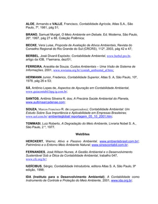 ALOE, Armando e VALLE, Francisco, Contabilidade Agrícola, Atlas S.A., São
Paulo, 7º, 1981, pág 51;
BRANO, Samuel Murgel, O Meio Ambiente em Debate, Ed. Moderna, São Paulo,
26º, 1997, pág 27 e 88, Coleção Polêmica;
BECKE, Vera Luise, Proposta de Avaliação de Ativos Ambientais, Revista do
Conselho Regional do Rio Grande do Sul (CRCRS), 112º, 2003, pág 42 e 47;
BERBEL, José Divanil Espósito; Contabilidade Ambiental, www.berbel.pro.br,
artigo da IOB, 1ºsemana, dez/01;
FERREIRA, Aracélia de Souza; Custos Ambientais – Uma Visão de Sistema de
Informações, 2001, www.wwiuma.org.br//contab_ambiental_af.htm;
HERMANN Junior, Frederico, Contabilidade Superior, Atlas S. A, São Paulo, 10º,
1978, pág 26 e 53;
SÁ, Antônio Lopes de, Aspectos de Apuração em Contabilidade Ambiental,
www.guiacontabil.hpg.ig.com.br;
SANTOS, Antônio Silveira R. dos; A Precária Saúde Ambiental do Planeta,
www.aultimaarcadenae.com;
SOUZA, Marcos Francisco R. de (organizadora); Contabilidade Ambiental: Um
Estudo Sobre Sua Importância e Aplicabilidade em Empresas Brasileiras;
www.uol.com.br/ ambienteglobal/ reportagem_05_10_2001.htm;
TOMMASI, Luiz Roberto, A Degradação do Meio Ambiente, Livraria Nobel S. A.,
São Paulo, 2 º, 1977.
WebSites
HERCKERT, Werno; Ativo e Passivo Ambiental, www.ambientebrasil.com.br/;
Patrimônio e o Entorno Meio Ambiente Natural; www.sinescontabil.com.br;
FERNANDES, José Wilson Nunes; A Gestão Ambiental e o Desenvolvimento
Sustentável Sob a Ótica da Contabilidade Ambiental, trabalho 047,
www.cfc.org.br/;
IUDÍCIBUS, Sérgio; Contabilidade Introdutória, editora Atlas S. A, São Paulo, 9º
edição, 1998;
IDA (Instituto para o Desenvolvimento Ambiental); A Contabilidade como
Instrumento de Controle e Proteção do Meio Ambiente, 2001, www.ida.org.br;

 
