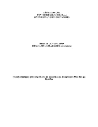 SÃO PAULO - 2003
CONTABILIDADE AMBIENTAL:
O NOVO DESAFIO DOS CONTADORES

HEIDI DE OLIVEIRA LIMA
IEDA MARIA SIEBRA BACHIO (orientadora)

Trabalho realizado em cumprimento ás exigências da disciplina de Metodologia
Cientifica

 