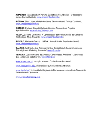 KRAEMER, Maria Elisabeth Pereira; Contabilidade Ambiental – O passaporte
para a Competitividade, www.sinescontabil.com.br;
MERINO, Silvia Lopes; O Meio Ambiente Expressado em Termos Contábeis,
www.sinescontabil.com.br;
ORTEGA, Enrique; Contabilidade Ambiental e Economia de Projetos
Agroindustriais, www.unicamp/fea/ortega.htm;
REBOLLO, Mário Guilherme; A Contabilidade como Instrumento de Controle e
Proteção do Meio Ambiente, www.sinescontabil.com.br;
RIBEIRO, Marisa de Souza; LISBOA, Lázaro Plácido; Passivo Ambiental,
www.sinescontabil.com.br;
SANTOS, Antônio A. do e Acompanhantes; Contabilidade Social: Ferramenta
Estratégica do Marketing Ambiental, www.cfc.org.br;
TEIXEIRA, Luciano Guerra de Almeida; Contabilidade Ambiental – A Busca da
Eco- Eficiência, trabalho 155, www.cfc.org.br;
www.arvore.com.br, inscrição ao curso Contabilidade Ambiental;
www.ecobusiness.edu, inscrições ao curso Auditoria Ambiental;
www.furb.br/sga/, Universidade Regional de Blumenau um exemplo de Sistema de
Gerenciamento Ambiental;
www.sosmatalantica.org.com.

 