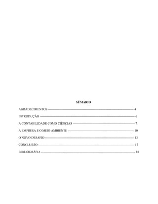SÚMARIO
AGRADECIMENTOS ----------------------------------------------------------------------------------- 4
INTRODUÇÃO -------------------------------------------------------------------------------------------- 6
A CONTABILIDADE COMO CIÊNCIAS ------------------------------------------------------------ 7
A EMPRESA E O MEIO AMBIENTE ---------------------------------------------------------------- 10
O NOVO DESAFIO -------------------------------------------------------------------------------------- 13
CONCLUSÃO --------------------------------------------------------------------------------------------- 17
BIBLIOGRÁFIA ------------------------------------------------------------------------------------------- 18

 