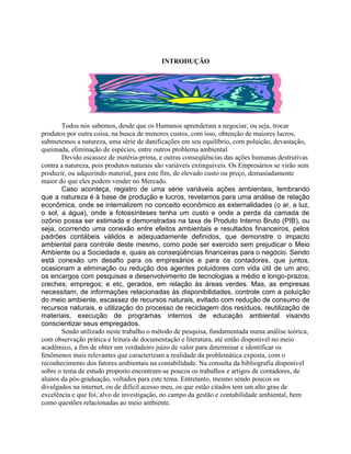 INTRODUÇÃO

Todos nós sabemos, desde que os Humanos aprenderam a negociar, ou seja, trocar
produtos por outra coisa, na busca de menores custos, com isso, obtenção de maiores lucros,
submetemos a natureza, uma série de danificações em seu equilíbrio, com poluição, devastação,
queimada, eliminação de espécies, entre outros problema ambiental.
Devido escassez de matéria-prima, e outras conseqüências das ações humanas destrutivas
contra a natureza, pois produtos naturais são variáveis extinguíveis. Os Empresários se virão sem
produzir, ou adquirindo material, para este fim, de elevado custo ou preço, demasiadamente
maior do que eles podem vender no Mercado.
Caso aconteça, registro de uma série variáveis ações ambientais, lembrando
que a natureza é à base de produção e lucros, revelamos para uma análise de relação
econômica, onde se internalizem no conceito econômico as externalidades (o ar, a luz,
o sol, a água), onde a fotossínteses tenha um custo e onde a perda da camada de
ozônio possa ser estimada e demonstradas na taxa de Produto Interno Bruto (PIB), ou
seja, ocorrendo uma conexão entre efeitos ambientais e resultados financeiros, pelos
padrões contábeis válidos e adequadamente definidos, que demonstre o impacto
ambiental para controle deste mesmo, como pode ser exercido sem prejudicar o Meio
Ambiente ou a Sociedade e, quais as conseqüências financeiras para o negócio. Sendo
está conexão um desafio para os empresários e para os contadores, que juntos,
ocasionam a eliminação ou redução dos agentes poluidores com vida útil de um ano;
os encargos com pesquisas e desenvolvimento de tecnologias a médio e longo-prazos;
creches; empregos; e etc, gerados, em relação às áreas verdes. Mas, as empresas
necessitam, de informações relacionadas às disponibilidades, controle com a poluição
do meio ambiente, escassez de recursos naturais, evitado com redução de consumo de
recursos naturais, e utilização do processo de reciclagem dos resíduos, reutilização de
materiais, execução de programas internos de educação ambiental visando
conscientizar seus empregados.
Sendo utilizado neste trabalho o método de pesquisa, fundamentada numa análise teórica,
com observação prática e leitura de documentação e literatura, até então disponível no meio
acadêmico, a fim de obter um verdadeiro juízo de valor para determinar e identificar os
fenômenos mais relevantes que caracterizam a realidade da problemática exposta, com o
reconhecimento dos fatores ambientais na contabilidade. Na consulta da bibliografia disponível
sobre o tema de estudo proposto encontram-se poucos os trabalhos e artigos de contadores, de
alunos da pós-graduação, voltados para este tema. Entretanto, mesmo sendo poucos os
divulgados na internet, ou de difícil acesso meu, os que estão citados tem um alto grau de
excelência e que foi, alvo de investigação, no campo da gestão e contabilidade ambiental, bem
como questões relacionadas ao meio ambiente.

 