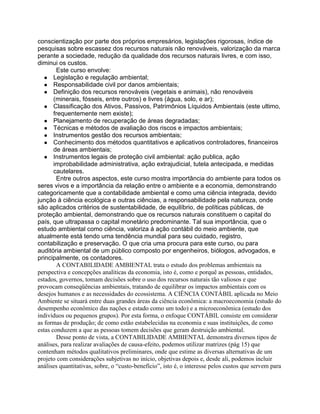 conscientização por parte dos próprios empresários, legislações rigorosas, índice de
pesquisas sobre escassez dos recursos naturais não renováveis, valorização da marca
perante a sociedade, redução da qualidade dos recursos naturais livres, e com isso,
diminui os custos.
Este curso envolve:
● Legislação e regulação ambiental;
● Responsabilidade civil por danos ambientais;
● Definição dos recursos renováveis (vegetais e animais), não renováveis
(minerais, fósseis, entre outros) e livres (água, solo, e ar);
● Classificação dos Ativos, Passivos, Patrimônios Líquidos Ambientais (este ultimo,
frequentemente nem existe);
● Planejamento de recuperação de áreas degradadas;
● Técnicas e métodos de avaliação dos riscos e impactos ambientais;
● Instrumentos gestão dos recursos ambientais;
● Conhecimento dos métodos quantitativos e aplicativos controladores, financeiros
de áreas ambientais;
● Instrumentos legais de proteção civil ambiental: ação publica, ação
improbabilidade administrativa, ação extrajudicial, tutela antecipada, e medidas
cautelares.
Entre outros aspectos, este curso mostra importância do ambiente para todos os
seres vivos e a importância da relação entre o ambiente e a economia, demonstrando
categoricamente que a contabilidade ambiental e como uma ciência integrada, devido
junção à ciência ecológica e outras ciências, a responsabilidade pela natureza, onde
são aplicados critérios de sustentabilidade, de equilíbrio, de políticas públicas, de
proteção ambiental, demonstrando que os recursos naturais constituem o capital do
país, que ultrapassa o capital monetário predominante. Tal sua importância, que o
estudo ambiental como ciência, valoriza á ação contábil do meio ambiente, que
atualmente está tendo uma tendência mundial para seu cuidado, registro,
contabilização e preservação. O que cria uma procura para este curso, ou para
auditória ambiental de um público composto por engenheiros, biólogos, advogados, e
principalmente, os contadores.
A CONTABILIDADE AMBIENTAL trata o estudo dos problemas ambientais na
perspectiva e concepções analíticas da economia, isto é, como e porquê as pessoas, entidades,
estados, governos, tomam decisões sobre o uso dos recursos naturais tão valiosos e que
provocam conseqüências ambientais, tratando de equilibrar os impactos ambientais com os
desejos humanos e as necessidades do ecossistema. A CIÊNCIA CONTÁBIL aplicada no Meio
Ambiente se situará entre duas grandes áreas da ciência econômica: a macroeconomia (estudo do
desempenho econômico das nações e estado como um todo) e a microeconômica (estudo dos
indivíduos ou pequenos grupos). Por esta forma, o enfoque CONTÁBIL consiste em considerar
as formas de produção; de como estão estabelecidas na economia e suas instituições, de como
estas conduzem a que as pessoas tomem decisões que geram destruição ambiental.
Desse ponto de vista, a CONTABILIDADE AMBIENTAL demonstra diversos tipos de
análises, para realizar avaliações de causa-efeito, podemos utilizar matrizes (pág 15) que
contenham métodos qualitativos preliminares, onde que estime as diversas alternativas de um
projeto com considerações subjetivas no início, objetivas depois e, desde ali, podemos incluir
análises quantitativas, sobre, o “custo-benefício”, isto é, o interesse pelos custos que servem para

 