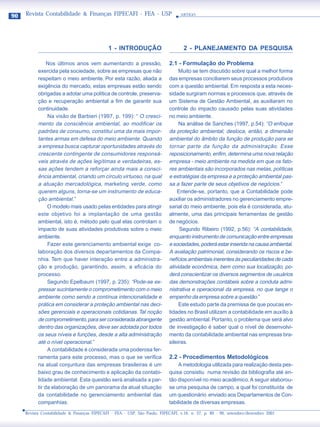 90   Revista Contabilidade & Finanças FIPECAFI - FEA - USP                       ARTIGO




                                             1 - INTRODUÇÃO                        2 - PLANEJAMENTO DA PESQUISA

                Nos últimos anos vem aumentando a pressão,                 2.1 - Formulação do Problema
           exercida pela sociedade, sobre as empresas que não                   Muito se tem discutido sobre qual a melhor forma
           respeitam o meio ambiente. Por esta razão, aliada a             das empresas conciliarem seus processos produtivos
           exigência do mercado, estas empresas estão sendo                com a questão ambiental. Em resposta a esta neces-
           obrigadas a adotar uma política de controle, preserva-          sidade surgiram normas e processos que, através de
           ção e recuperação ambiental a fim de garantir sua               um Sistema de Gestão Ambiental, as auxiliaram no
           continuidade.                                                   controle do impacto causado pelas suas atividades
                Na visão de Barbieri (1997, p. 199): “ O cresci-           no meio ambiente.
           mento da consciência ambiental, ao modificar os                      Na análise de Sanches (1997, p.54): “O enfoque
           padrões de consumo, constitui uma da mais impor-                da proteção ambiental, desloca, então, a dimensão
           tantes armas em defesa do meio ambiente. Quando                 ambiental do âmbito da função de produção para se
           a empresa busca capturar oportunidades através do               tornar parte da função da administração. Esse
           crescente contingente de consumidores responsá-                 reposicionamento, enfim, determina uma nova relação
           veis através de ações legítimas e verdadeiras, es-              empresa - meio ambiente na medida em que os fato-
           sas ações tendem a reforçar ainda mais a consci-                res ambientais são incorporados nas metas, políticas
           ência ambiental, criando um círculo virtuoso, na qual           e estratégias da empresa e a proteção ambiental pas-
           a atuação mercadológica, marketing verde, como                  sa a fazer parte de seus objetivos de negócios.”
           querem alguns, torna-se um instrumento de educa-                    Entende-se, portanto, que a Contabilidade pode
           ção ambiental.”                                                 auxiliar os administradores no gerenciamento empre-
                O modelo mais usado pelas entidades para atingir           sarial do meio ambiente, pois ela é considerada, atu-
           este objetivo foi a implantação de uma gestão                   almente, uma das principais ferramentas de gestão
           ambiental, isto é, método pelo qual elas controlam o            de negócios.
           impacto de suas atividades produtivas sobre o meio                   Segundo Ribeiro (1992, p.56): “A contabilidade,
           ambiente.                                                       enquanto instrumento de comunicação entre empresas
                Fazer este gerenciamento ambiental exige co-               e sociedades, poderá estar inserida na causa ambiental.
           laboração dos diversos departamentos da Compa-                  A avaliação patrimonial, considerando os riscos e be-
           nhia. Tem que haver interação entre a administra-               nefícios ambientais inerentes às peculiaridades de cada
           ção e produção, garantindo, assim, a eficácia do                atividade econômica, bem como sua localização, po-
           processo.                                                       derá conscientizar os diversos segmentos de usuários
                Segundo Epelbaum (1997, p. 235): “Pode-se ex-              das demonstrações contábeis sobre a conduta admi-
           pressar sucintamente o comprometimento com o meio               nistrativa e operacional da empresa, no que tange o
           ambiente como sendo a contínua intencionalidade e               empenho da empresa sobre a questão.”
           prática em considerar a proteção ambiental nas deci-                 Este estudo parte da premissa de que poucas en-
           sões gerenciais e operacionais cotidianas. Tal noção            tidades no Brasil utilizam a contabilidade em auxílio à
           de comprometimento, para ser considerada abrangente             gestão ambiental. Portanto, o problema que será alvo
           dentro das organizações, deve ser adotada por todos             de investigação é saber qual o nível de desenvolvi-
           os seus níveis e funções, desde a alta administração            mento da contabilidade ambiental nas empresas bra-
           até o nível operacional.”                                       sileiras.
                A contabilidade é considerada uma poderosa fer-
           ramenta para este processo, mas o que se verifica               2.2 - Procedimentos Metodológicos
           na atual conjuntura das empresas brasileiras é um                   A metodologia utilizada para realização desta pes-
           baixo grau de conhecimento e aplicação da contabi-              quisa consistiu numa revisão da bibliografia até en-
           lidade ambiental. Esta questão será analisada a par-            tão disponível no meio acadêmico. A seguir elaborou-
           tir da elaboração de um panorama da atual situação              se uma pesquisa de campo, a qual foi constituída de
           da contabilidade no gerenciamento ambiental das                 um questionário enviado aos Departamentos de Con-
           companhias.                                                     tabilidade de diversas empresas.
     Revista Contabilidade & Finanças FIPECAFI - FEA - USP, São Paulo, FIPECAFI, v.16, n. 27, p. 89 - 99, setembro/dezembro 2001
 