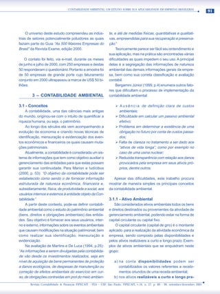 CONTABILIDADE AMBIENTAL: UM ESTUDO SOBRE SUA APLICABILIDADE EM EMPRESAS BRASILEIRAS
                                                                                                                                     91




     O universo deste estudo compreendeu as indús-             te, e até de medidas físicas, quantitativas e qualitati-
trias de setores potencialmente poluidores as quais            vas, empreendidas para sua recuperação e preserva-
faziam parte do Guia “As 500 Maiores Empresas do               ção.”
Brasil” da Revista Exame, edição 2000.                              Teoricamente parece ser fácil seu entendimento e
                                                               sua aplicação, mas na prática são encontradas várias
    O contato foi feito, via e-mail, durante os meses          dificuldades as quais impedem o seu uso. A principal
de junho e julho de 2000, com 250 empresas e destas            delas é a segregação das informações de natureza
50 responderam o questionário. Portanto a amostra foi          ambiental das demais informações gerais da empre-
de 50 empresas de grande porte cujo faturamento                sa, bem como sua correta classificação e avaliação
conjunto em 2000 ultrapassou a marca de US$ 50 bi-             contábil.
lhões.                                                              Bergamini Júnior (1999, p.4) enumera outros fato-
                                                               res que dificultam o processo de implementação da
        3 – CONTABILIDADE AMBIENTAL                            contabilidade ambiental:

3.1 - Conceitos                                                    ¾ A u s ê n c i a de definição clara de custos
     A contabilidade, uma das ciências mais antigas                  ambientais;
do mundo, originou-se com o intuito de quantificar a               ¾ Dificuldade em calcular um passivo ambiental
riqueza humana, ou seja, o patrimônio.                               efetivo;
     Ao longo dos séculos ela vem acompanhando a                   ¾ Problema em determinar a existência de uma
evolução da economia e criando novas técnicas de                     obrigação no futuro por conta de custos passa-
identificação, mensuração e evidenciação dos even-                   dos;
tos econômicos e financeiros os quais causam muta-                 ¾ Falta de clareza no tratamento a ser dado aos
ções patrimoniais.                                                   “ativos de vida longa”, como por exemplo no
     Atualmente, a contabilidade é considerada um sis-               caso de uma usina nuclear;
tema de informações que tem como objetivo auxiliar o               ¾ Reduzida transparência com relação aos danos
gerenciamento das entidades para que estas possam                    provocados pela empresa em seus ativos pró-
garantir sua continuidade. Para Marion e Iudícibus                   prios, dentre outros.
(2000, p. 53): “O objetivo da contabilidade pode ser
estabelecido como sendo o de fornecer informação                  Apesar das dificuldades, este trabalho procura
estruturada de natureza econômica, financeira e,               mostrar de maneira simples os principais conceitos
subsidiariamente, física, de produtividade e social, aos       da contabilidade ambiental.
usuários internos e externos à entidade objeto da Con-
tabilidade.”                                                   3.1.1 - Ativo Ambiental
     A partir deste contexto, pode-se definir contabili-           São considerados ativos ambientais todos os bens
dade ambiental como o estudo do patrimônio ambiental           e direitos destinados ou provenientes da atividade de
(bens, direitos e obrigações ambientais) das entida-           gerenciamento ambiental, podendo estar na forma de
des. Seu objetivo é fornecer aos seus usuários, inter-         capital circulante ou capital fixo.
no e externo, informações sobre os eventos ambientais              O capital circulante (capital de giro) é o montante
que causam modificações na situação patrimonial, bem           aplicado para a realização da atividade econômica da
como realizar sua identificação, mensuração e                  empresa, sendo composto pelas disponibilidades e
evidenciação.                                                  pelos ativos realizáveis a curto e longo prazo. Exem-
     Na avaliação de Martins e De Luca (1994, p.25):           plos de ativos ambientais que se enquadram neste
“As informações a serem divulgadas pela contabilida-           grupo:
de vão desde os investimentos realizados, seja em
nível de aquisição de bens permanentes de proteção                 a) na conta disponibilidades podem ser
a danos ecológicos, de despesas de manutenção ou                      contabilizados os valores referentes a recebi-
correção de efeitos ambientais do exercício em cur-                   mentos oriundos de uma receita ambiental;
so, de obrigações contraídas em prol do meio ambien-               b) nos ativos realizáveis a curto e longo pra-
       Revista Contabilidade & Finanças FIPECAFI - FEA - USP, São Paulo, FIPECAFI, v.16, n. 27, p. 89 - 99, setembro/dezembro 2001
 