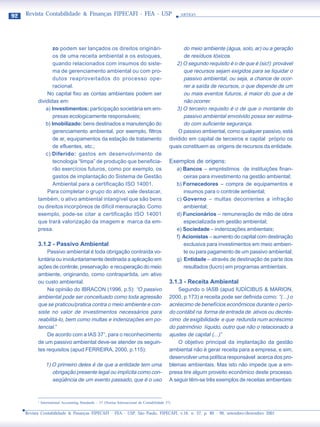 92   Revista Contabilidade & Finanças FIPECAFI - FEA - USP                                          ARTIGO




                   zo podem ser lançados os direitos originári-                                       do meio ambiente (água, solo, ar) ou a geração
                   os de uma receita ambiental e os estoques,                                         de resíduos tóxicos.
                   quando relacionados com insumos do siste-                                       2) O segundo requisito é o de que é (sic!) provável
                   ma de gerenciamento ambiental ou com pro-                                          que recursos sejam exigidos para se liquidar o
                   dutos reaproveitados do processo ope-                                              passivo ambiental, ou seja, a chance de ocor-
                   racional.                                                                          rer a saída de recursos, o que depende de um
               No capital fixo as contas ambientais podem ser                                         ou mais eventos futuros, é maior do que a de
           divididas em:                                                                              não ocorrer.
               a) Investimentos: participação societária em em-                                    3) O terceiro requisito é o de que o montante do
                   presas ecologicamente responsáveis;                                                passivo ambiental envolvido possa ser estima-
               b) Imobilizado: bens destinados a manutenção do                                        do com suficiente segurança.
                   gerenciamento ambiental, por exemplo, filtros                                   O passivo ambiental, como qualquer passivo, está
                   de ar, equipamentos da estação de tratamento                                dividido em capital de terceiros e capital próprio os
                   de efluentes, etc.;                                                         quais constituem as origens de recursos da entidade.
               c) Diferido: gastos em desenvolvimento de
                   tecnologia “limpa” de produção que beneficia-                               Exemplos de origens:
                   rão exercícios futuros, como por exemplo, os                                    a) Bancos – empréstimos de instituições finan-
                   gastos de implantação do Sistema de Gestão                                         ceiras para investimento na gestão ambiental;
                   Ambiental para a certificação ISO 14001.                                        b) Fornecedores – compra de equipamentos e
                Para completar o grupo do ativo, vale destacar,                                       insumos para o controle ambiental;
           também, o ativo ambiental intangível que são bens                                       c) Governo – multas decorrentes a infração
           ou direitos incorpóreos de difícil mensuração. Como                                        ambiental;
           exemplo, pode-se citar a certificação ISO 14001                                         d) Funcionários – remuneração de mão de obra
           que trará valorização da imagem e marca da em-                                             especializada em gestão ambiental;
           presa.                                                                                  e) Sociedade – indenizações ambientais;
                                                                                                   f) Acionistas – aumento do capital com destinação
           3.1.2 - Passivo Ambiental                                                                  exclusiva para investimentos em meio ambien-
               Passivo ambiental é toda obrigação contraída vo-                                       te ou para pagamento de um passivo ambiental;
           luntária ou involuntariamente destinada a aplicação em                                  g) Entidade – através de destinação de parte dos
           ações de controle, preservação e recuperação do meio                                       resultados (lucro) em programas ambientais.
           ambiente, originando, como contrapartida, um ativo
           ou custo ambiental.                                                                 3.1.3 - Receita Ambiental
               Na opinião do IBRACON (1996, p.5): “O passivo                                       Segundo o IASB (apud IUDÍCIBUS & MARION,
           ambiental pode ser conceituado como toda agressão                                   2000, p.173) a receita pode ser definida como: “(...) o
           que se praticou/pratica contra o meio ambiente e con-                               acréscimo de benefícios econômicos durante o perío-
           siste no valor de investimentos necessários para                                    do contábil na forma de entrada de ativos ou decrés-
           reabilitá-lo, bem como multas e indenizações em po-                                 cimo de exigibilidade e que redunda num acréscimo
           tencial.”                                                                           do patrimônio líquido, outro que não o relacionado a
               De acordo com a IAS 371, para o reconhecimento                                  ajustes de capital (...)”
           de um passivo ambiental deve-se atender os seguin-                                      O objetivo principal da implantação da gestão
           tes requisitos (apud FERREIRA, 2000, p.115):                                        ambiental não é gerar receita para a empresa, e sim,
                                                                                               desenvolver uma política responsável acerca dos pro-
                  1) O primeiro deles é de que a entidade tem uma                              blemas ambientais. Mas isto não impede que a em-
                     obrigação presente legal ou implícita como con-                           presa tire algum proveito econômico deste processo.
                     seqüência de um evento passado, que é o uso                               A seguir têm-se três exemplos de receitas ambientais:


           1
               International Accounting Standards – 37 (Norma Internacional de Contabilidade 37)

     Revista Contabilidade & Finanças FIPECAFI - FEA - USP, São Paulo, FIPECAFI, v.16, n. 27, p. 89 - 99, setembro/dezembro 2001
 