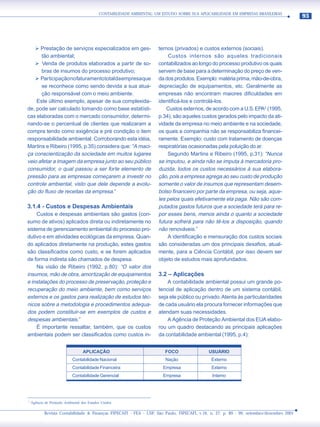 CONTABILIDADE AMBIENTAL: UM ESTUDO SOBRE SUA APLICABILIDADE EM EMPRESAS BRASILEIRAS
                                                                                                                                          93




   ¾ Prestação de serviços especializados em ges-                      ternos (privados) e custos externos (sociais).
      tão ambiental;                                                       Custos internos são aqueles tradicionais
   ¾ Venda de produtos elaborados a partir de so-                      contabilizados ao longo do processo produtivo os quais
      bras de insumos do processo produtivo;                           servem de base para a determinação do preço de ven-
   ¾ Participação no faturamento total da empresa que                  da dos produtos. Exemplo: matéria prima, mão-de-obra,
      se reconhece como sendo devida a sua atua-                       depreciação de equipamentos, etc. Geralmente as
      ção responsável com o meio ambiente.                             empresas não encontram maiores dificuldades em
    Este último exemplo, apesar de sua complexida-                     identificá-los e controlá-los.
de, pode ser calculado tomando como base estatísti-                        Custos externos, de acordo com a U.S. EPA2 (1995,
cas elaboradas com o mercado consumidor, determi-                      p.34), são aqueles custos gerados pelo impacto da ati-
nando-se o percentual de clientes que realizaram a                     vidade da empresa no meio ambiente e na sociedade,
compra tendo como exigência e pré condição o item                      os quais a companhia não se responsabiliza financei-
responsabilidade ambiental. Corroborando esta idéia,                   ramente. Exemplo: custo com tratamento de doenças
Martins e Ribeiro (1995, p.35) considera que: “A maci-                 respiratórias ocasionadas pela poluição do ar.
ça conscientização da sociedade em muitos lugares                          Segundo Martins e Ribeiro (1995, p.31): “Nunca
veio afetar a imagem da empresa junto ao seu público                   se imputou, e ainda não se imputa à mercadoria pro-
consumidor, o qual passou a ser forte elemento de                      duzida, todos os custos necessários à sua elabora-
pressão para as empresas começarem a investir no                       ção, pois a empresa agrega ao seu custo de produção
controle ambiental, visto que dele depende a evolu-                    somente o valor de insumos que representam desem-
ção do fluxo de receitas da empresa.”                                  bolso financeiro por parte da empresa, ou seja, aque-
                                                                       les pelos quais efetivamente ela paga. Não são com-
3.1.4 - Custos e Despesas Ambientais                                   putados gastos futuros que a sociedade terá para re-
    Custos e despesas ambientais são gastos (con-                      por esses bens, menos ainda o quanto a sociedade
sumo de ativos) aplicados direta ou indiretamente no                   futura sofrerá para não tê-los a disposição, quando
sistema de gerenciamento ambiental do processo pro-                    não renováveis.”
dutivo e em atividades ecológicas da empresa. Quan-                        A identificação e mensuração dos custos sociais
do aplicados diretamente na produção, estes gastos                     são consideradas um dos principais desafios, atual-
são classificados como custo, e se forem aplicados                     mente, para a Ciência Contábil, por isso devem ser
de forma indireta são chamados de despesa.                             objeto de estudos mais aprofundados.
    Na visão de Ribeiro (1992, p.80): “O valor dos
insumos, mão de obra, amortização de equipamentos                      3.2 – Aplicações
e instalações do processo de preservação, proteção e                       A contabilidade ambiental possui um grande po-
recuperação do meio ambiente, bem como serviços                        tencial de aplicação dentro de um sistema contábil,
externos e os gastos para realização de estudos téc-                   seja ele público ou privado. Atenta às particularidades
nicos sobre a metodologia e procedimentos adequa-                      de cada usuário ela procura fornecer informações que
dos podem constituir-se em exemplos de custos e                        atendam suas necessidades.
despesas ambientais.”                                                      A Agência de Proteção Ambiental dos EUA elabo-
    É importante ressaltar, também, que os custos                      rou um quadro destacando as principais aplicações
ambientais podem ser classificados como custos in-                     da contabilidade ambiental (1995, p.4):


                                   APLICAÇÃO                              FOCO               USUÁRIO
                            Contabilidade Nacional                        Nação               Externo
                            Contabilidade Financeira                     Empresa               Externo
                            Contabilidade Gerencial                      Empresa               Interno




2
    Agência de Proteção Ambiental dos Estados Unidos

            Revista Contabilidade & Finanças FIPECAFI - FEA - USP, São Paulo, FIPECAFI, v.16, n. 27, p. 89 - 99, setembro/dezembro 2001
 