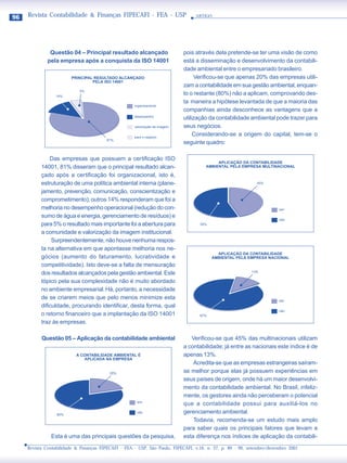 96   Revista Contabilidade & Finanças FIPECAFI - FEA - USP                        ARTIGO




               Questão 04 – Principal resultado alcançado                    pois através dela pretende-se ter uma visão de como
              pela empresa após a conquista da ISO 14001                     está a disseminação e desenvolvimento da contabili-
                                                                             dade ambiental entre o empresariado brasileiro.
                         PRINCIPAL RESULTADO ALCANÇADO                            Verificou-se que apenas 20% das empresas utili-
                                  PELA ISO 14001
                                                                             zam a contabilidade em sua gestão ambiental, enquan-
                            5%
                 14%
                                                                             to o restante (80%) não a aplicam, comprovando des-
                                                                             ta maneira a hipótese levantada de que a maioria das
                                                     organizacional
                                                                             companhias ainda desconhece as vantagens que a
                                                     desempenho
                                                                             utilização da contabilidade ambiental pode trazer para
                                                     valorização da imagem   seus negócios.
                                                     para o negócio
                                                                                  Considerando-se a origem do capital, tem-se o
                                         81%
                                                                             seguinte quadro:

               Das empresas que possuem a certificação ISO
                                                                                           APLICAÇÃO DA CONTABILIDADE
           14001, 81% disseram que o principal resultado alcan-                       AMBIENTAL PELA EMPRESA MULTINACIONAL

           çado após a certificação foi organizacional, isto é,
           estruturação de uma política ambiental interna (plane-                                            45%

           jamento, prevenção, comunicação, conscientização e
           comprometimento); outros 14% responderam que foi a
           melhoria no desempenho operacional (redução do con-                                                         sim

           sumo de água e energia, gerenciamento de resíduos) e
                                                                                                                       não
           para 5% o resultado mais importante foi a abertura para                 55%

           a comunidade e valorização da imagem institucional.
                Surpreendentemente, não houve nenhuma respos-
           ta na alternativa em que apontasse melhoria nos ne-
                                                                                           APLICAÇÃO DA CONTABILIDADE
           gócios (aumento do faturamento, lucratividade e                               AMBIENTAL PELA EMPRESA NACIONAL
           competitividade). Isto deve-se a falta de mensuração
                                                                                                           13%
           dos resultados alcançados pela gestão ambiental. Este
           tópico pela sua complexidade não é muito abordado
           no ambiente empresarial. Há, portanto, a necessidade
           de se criarem meios que pelo menos minimize esta                                                            sim
           dificuldade, procurando identificar, desta forma, qual
                                                                                                                       não
           o retorno financeiro que a implantação da ISO 14001                     87%

           traz às empresas.

           Questão 05 – Aplicação da contabilidade ambiental                    Verificou-se que 45% das multinacionais utilizam
                                                                             a contabilidade; já entre as nacionais este índice é de
                           A CONTABILIDADE AMBIENTAL É                       apenas 13%.
                              APLICADA NA EMPRESA
                                                                                 Acredita-se que as empresas estrangeiras saíram-
                                          20%                                se melhor porque elas já possuem experiências em
                                                                             seus países de origem, onde há um maior desenvolvi-
                                                                             mento da contabilidade ambiental. No Brasil, infeliz-
                                                                             mente, os gestores ainda não perceberam o potencial
                                                      sim
                                                                             que a contabilidade possui para auxiliá-los no
                  80%
                                                      não                    gerenciamento ambiental.
                                                                                 Todavia, recomenda-se um estudo mais amplo
                                                                             para saber quais os principais fatores que levam a
               Esta é uma das principais questões da pesquisa,               esta diferença nos índices de aplicação da contabili-
     Revista Contabilidade & Finanças FIPECAFI - FEA - USP, São Paulo, FIPECAFI, v.16, n. 27, p. 89 - 99, setembro/dezembro 2001
 
