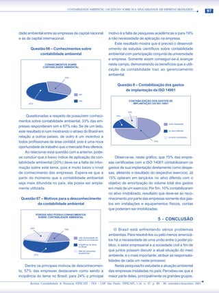 CONTABILIDADE AMBIENTAL: UM ESTUDO SOBRE SUA APLICABILIDADE EM EMPRESAS BRASILEIRAS
                                                                                                                                     97




dade ambiental entre as empresas de capital nacional            motivo é a falta de pesquisas acadêmicas e para 19%
e as de capital internacional.                                  a não necessidade de aplicação na empresa.
                                                                    Este resultado mostra que é preciso o desenvol-
       Questão 06 – Conhecimentos sobre                         vimento de estudos científicos sobre contabilidade
            contabilidade ambiental                             ambiental com participação conjunta de universidade
                                                                e empresa. Somente assim conseguir-se-á avançar
                   CONHECIMENTOS SOBRE                          neste campo, demonstrando os benefícios que a utili-
                  CONTABILIDADE AMBIENTAL
                                                                zação da contabilidade traz ao gerenciamento
                                                                ambiental.
                                33%


                                                                     Questão 8 – Contabilização dos gastos
                                                                         de implantação da ISO 14001
                                            sim


                                            não                               CONTABILIZAÇÃO DOS GASTOS DE
      67%                                                                       IMPLANTAÇÃO DA ISO 14001


                                                                             10%
     Questionadas a respeito de possuírem conheci-                  15%

mentos sobre contabilidade ambiental, 33% das em-
                                                                                                          como despesas
presas responderam sim e 67% não. Se de um lado,
este resultado é ruim mostrando o atraso do Brasil em                                                     no ativo diferido

relação a outros países; de outro é um incentivo a                                                        no ativo imobilizado

todos profissionais da área contábil, pois é uma nova                                           75%

oportunidade de trabalho que o mercado lhes oferece.
    Ao relacionar esta questão com a anterior, pode-
se concluir que o baixo índice de aplicação da con-                 Observa-se, neste gráfico, que 75% das empre-
tabilidade ambiental (20%) deve-se a falta de infor-            sas certificadas com a ISO 14001 contabilizaram os
mação sobre este tema, pois é muito baixo o nível               gastos de sua implantação diretamente como despe-
de conhecimento das empresas. Espera-se que a                   sas, afetando o resultado do respectivo exercício. Já
partir do momento que a contabilidade ambiental                 15% optaram em lançá-los no ativo diferido com o
seja mais difundida no país, ela possa ser ampla-               objetivo de amortização do volume total dos gastos
mente utilizada.                                                em mais de um exercício. Por fim, 10% contabilizaram
                                                                no ativo imobilizado, resultado que deve-se ao reco-
 Questão 07 – Motivos para o desconhecimento                    nhecimento por parte das empresas somente dos gas-
          da contabilidade ambiental                            tos em instalações e equipamentos físicos, contas
                                                                que poderiam ser imobilizadas.
             PORQUE NÃO POSSUI CONHECIMENTOS
              SOBRE CONTABILIDADE AMBIENTAL
                                                                                                   5 - CONCLUSÃO

       24%
                               19%                                  O Brasil está enfrentando sérios problemas
                                                                ambientais. Para resolvê-los ou pelo menos amenizá-
                                         não necessidade de
                                         aplicá-la na empresa   los há a necessidade de uma união entre o poder pú-
                                         incipiência do tema    blico, o setor empresarial e a sociedade civil a fim de
                                         no Brasil

                                         falta de pesquisas     que juntos possam discutir a atual situação do meio
                                         acadêmicas
            57%                                                 ambiente, e o mais importante, atribuir as responsabi-
                                                                lidades de cada um neste processo.
    Dentre os principais motivos de desconhecimen-                  Nesta pesquisa foi estudada a atuação ambiental
to, 57% das empresas destacaram como sendo a                    das empresas instaladas no país. Percebeu-se que a
incipiência do tema no Brasil; para 24% o principal             maior parte delas, principalmente os grandes grupos,
       Revista Contabilidade & Finanças FIPECAFI - FEA - USP, São Paulo, FIPECAFI, v.16, n. 27, p. 89 - 99, setembro/dezembro 2001
 