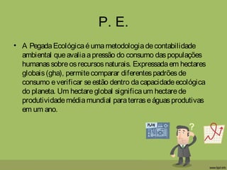 P. E.
• A PegadaEcológicaéumametodologiadecontabilidade
ambiental queavaliaapressão do consumo daspopulações
humanassobreosrecursosnaturais. Expressadaem hectares
globais(gha), permitecomparar diferentespadrõesde
consumo everificar seestão dentro dacapacidadeecológica
do planeta. Um hectareglobal significaum hectarede
produtividademédiamundial paraterraseáguasprodutivas
em um ano.
 