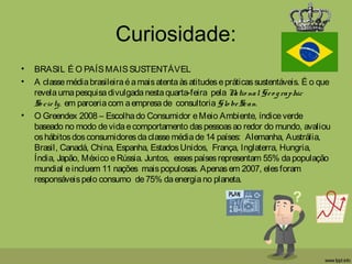 Curiosidade:
• BRASIL É O PAÍSMAISSUSTENTÁVEL 
• A classe médiabrasileiraéamaisatentaàsatitudesepráticassustentáveis. É o que
revelaumapesquisadivulgadanestaquarta-feira  pela Natio nal Geo graphic
So ciety, em parceriacom aempresade  consultoria Glo beScan. 
• O Greendex 2008 – Escolhado Consumidor eMeio Ambiente, índiceverde
baseado no modo devidaecomportamento daspessoasao redor do mundo, avaliou
oshábitosdosconsumidoresdaclassemédiade14 países:  Alemanha, Austrália,
Brasil, Canadá, China, Espanha, EstadosUnidos,  França, Inglaterra, Hungria,
Índia, Japão, México eRússia. Juntos,  essespaísesrepresentam 55% dapopulação
mundial eincluem 11 nações  maispopulosas. Apenasem 2007, elesforam
responsáveispelo consumo  de75% daenergiano planeta.
 