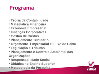 Programa 
• Teoria da Contabilidade 
• Matemática Financeira 
• Economia Empresarial 
• Finanças Corporativas 
• Gestão de Custos 
• Planejamento Tributário 
• Orçamento Empresarial e Fluxo de Caixa 
• Legislação e Tributos 
• Planejamento e Controle Ambiental das 
Organizações 
• Responsabilidade Social 
• Didática no Ensino Superior 
• Metodologia da Pesquisa 
 