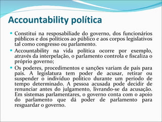 Accountability política Constitui na resposabiliade do governo, dos funcionários públicos e dos políticos ao público e aos corpos legislativos tal como congresso ou parlamento. Accountability na vida política ocorre por exemplo, através da interpelação, o parlamento controla e fiscaliza o próprio governo; Os poderes, procedimentos e sanções variam de país para país. A legislatura tem poder de acusar, retirar ou suspender o indivíduo político durante um período de tempo determinado. A pessoa acusada pode decidir de renunciar antes do julgamento, livrando-se da acusação. Em sistemas parlamentares, o governo conta com o apoio do parlamento que dá poder de parlamento para resguardar o governo.  