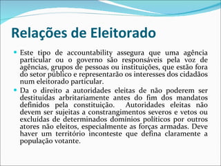 Relações de Eleitorado Este tipo de accountability assegura que uma agência particular ou o governo são responsáveis pela voz de agências, grupos de pessoas ou instituições, que estão fora do setor público e representarão os interesses dos cidadãos num eleitorado particular.  Da o direito a a utoridades eleitas de não poderem ser destituídas arbritariamente antes do fim dos mandatos definidos pela constituição.  Autoridades eleitas não devem ser sujeitas a constrangimentos severos e vetos ou excluídas de determinados domínios políticos por outros atores não eleitos, especialmente as forças armadas. Deve haver um território inconteste que defina claramente a população votante.   