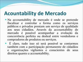 Acountability de Mercado Na accountability de mercado é onde se pretende fiscalizar e controlar a forma como os serviços públicos e privados prestam um serviço de qualidade aos seus cidadãos.  Através da accountability de mercado é possível acompanhar a evolução da concorrência perfeita ou desleal entre vendedores e compradores de produtos ou serviços. É claro, tudo isso só será possível se contarmos também com a participação permanente de cidadãos e organizações vigilantes e conscientes de seus direitos quanto a accountability. 