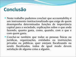 Conclusão Neste trabalho pudemos concluir que  accountability é um instrumento institucionalizado que exige de quem desempenha determinadas funções de importância capital para a sociedade, explicações sobre o que anda fazendo, quanto gasta, como, quando, com o que e com quem gasta. Conclui-se também que todas as pessoas físicas ou jurídicas, organizações, entidades ou instituições privadas ou públicas, quer estejam fiscalizando ou sendo fiscalizadas, todos de igual modo devem satisfação de alguma coisa a alguém.  