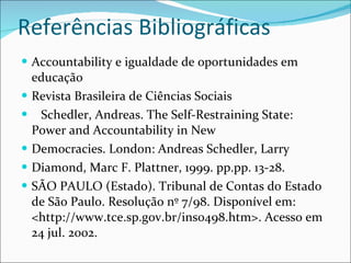 Referências Bibliográficas Accountability e igualdade de oportunidades em educação Revista Brasileira de Ciências Sociais Schedler, Andreas. The Self-Restraining State: Power and Accountability in New Democracies. London: Andreas Schedler, Larry Diamond, Marc F. Plattner, 1999. pp.pp. 13-28. SÃO PAULO (Estado). Tribunal de Contas do Estado de São Paulo. Resolução nº 7/98. Disponível em: <http://www.tce.sp.gov.br/ins0498.htm>. Acesso em 24 jul. 2002. 