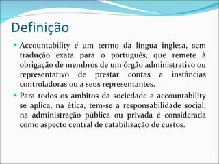 Definição Accountability  é  um termo da língua inglesa, sem tradução exata para o português, que remete à obrigação de membros de um órgão administrativo ou representativo de prestar contas a instâncias controladoras ou a seus representantes. Para todos os ambitos da sociedade a accountability se aplica, na ética, tem-se a responsabilidade social, na administração pública ou privada é considerada como aspecto central de catabilização de custos. 