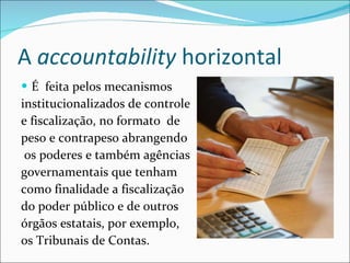 A  accountability  horizontal É  feita pelos mecanismos  institucionalizados de controle e fiscalização, no formato  de  peso e contrapeso abrangendo os poderes e também agências  governamentais que tenham como finalidade a fiscalização do poder público e de outros órgãos estatais, por exemplo,  os Tribunais de Contas.   