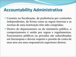 Accountability Administrativa Consiste na fiscalização, de preferência por comissões independentes, da forma como as regras internas e as normas de uma instituição têm sido cumpridas; Dentro do departamento ou do ministério público, o comportamento é unido por regras e regulamentos. Funcionários públicos ou privados são subordinados em hierarquias e devem respeito e prestão de conta de seus atos aos seus responsáveis superiores diretos.  