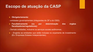 Escopo de atuação da CASP
 Obrigatoriamente:
- entidades governamentais (integrantes do OF e do OSS);
 Facultativamente (ou por determinação dos órgãos
fiscalizadores/reguladores):
- Demais entidades, inclusive os serviços sociais autônomos;
 - Engloba as entidades que estão inclusas no orçamento de investimento
(Ex: Empresas Estatais Independentes).
 