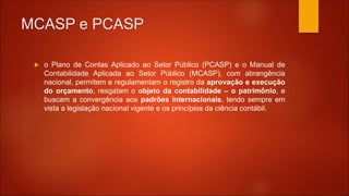 MCASP e PCASP
 o Plano de Contas Aplicado ao Setor Público (PCASP) e o Manual de
Contabilidade Aplicada ao Setor Público (MCASP), com abrangência
nacional, permitem e regulamentam o registro da aprovação e execução
do orçamento, resgatam o objeto da contabilidade – o patrimônio, e
buscam a convergência aos padrões internacionais, tendo sempre em
vista a legislação nacional vigente e os princípios da ciência contábil.
 