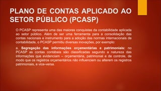 PLANO DE CONTAS APLICADO AO
SETOR PÚBLICO (PCASP)
O PCASP representa uma das maiores conquistas da contabilidade aplicada
ao setor público. Além de ser uma ferramenta para a consolidação das
contas nacionais e instrumento para a adoção das normas internacionais de
contabilidade, o PCASP permitiu diversas inovações, por exemplo:
a. Segregação das informações orçamentárias e patrimoniais: no
PCASP as contas contábeis são classificadas segundo a natureza das
informações que evidenciam – orçamentária, patrimonial e de controle, de
modo que os registros orçamentários não influenciem ou alterem os registros
patrimoniais, e vice-versa.
 