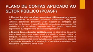 PLANO DE CONTAS APLICADO AO
SETOR PÚBLICO (PCASP)
b. Registro dos fatos que afetam o patrimônio público segundo o regime
de competência: as variações patrimoniais aumentativas (VPA) e as
variações patrimoniais diminutivas (VPD) registram as transações que
aumentam ou diminuem o patrimônio líquido, devendo ser reconhecidas nos
períodos a que se referem, segundo seu fato gerador, sejam elas
dependentes ou independentes da execução orçamentária.
c. Registro de procedimentos contábeis gerais em observância às normas
internacionais, como as provisões, os créditos tributários e não tributários, os
estoques, os ativos imobilizados e intangíveis, dentre outros. Incluem-se
também os procedimentos de mensuração após o reconhecimento, tais como
a reavaliação, a depreciação, a amortização, a exaustão e a redução ao valor
recuperável (impairment), dentre outros.
 