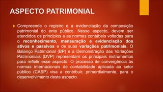 ASPECTO PATRIMONIAL
 Compreende o registro e a evidenciação da composição
patrimonial do ente público. Nesse aspecto, devem ser
atendidos os princípios e as normas contábeis voltadas para
o reconhecimento, mensuração e evidenciação dos
ativos e passivos e de suas variações patrimoniais. O
Balanço Patrimonial (BP) e a Demonstração das Variações
Patrimoniais (DVP) representam os principais instrumentos
para refletir esse aspecto. O processo de convergência às
normas internacionais de contabilidade aplicada ao setor
público (CASP) visa a contribuir, primordialmente, para o
desenvolvimento deste aspecto.
 